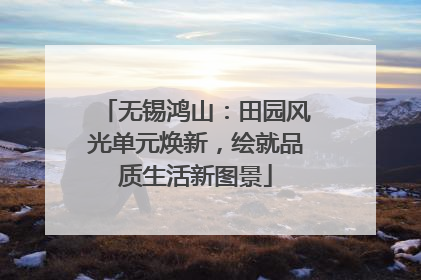 无锡鸿山：田园风光单元焕新，绘就品质生活新图景