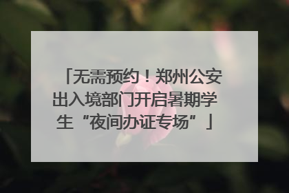 无需预约！郑州公安出入境部门开启暑期学生“夜间办证专场”