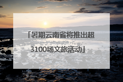 暑期云南省将推出超3100场文旅活动