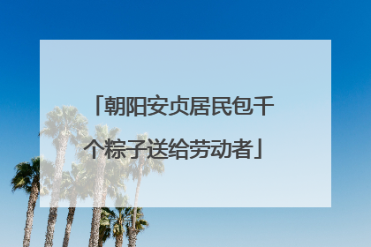 朝阳安贞居民包千个粽子送给劳动者