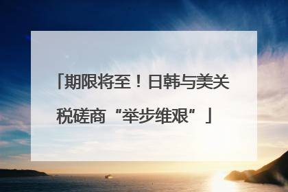 期限将至！日韩与美关税磋商“举步维艰”