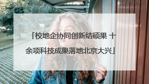 校地企协同创新结硕果 十余项科技成果落地北京大兴