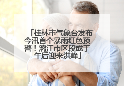 桂林市气象台发布今汛首个暴雨红色预警！漓江市区段或于午后迎来洪峰