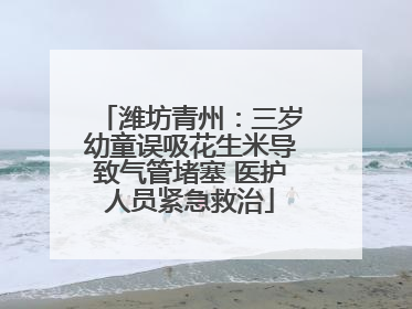 潍坊青州：三岁幼童误吸花生米导致气管堵塞 医护人员紧急救治