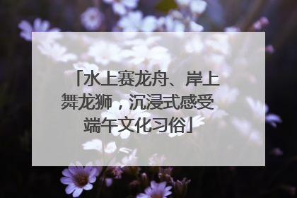 水上赛龙舟、岸上舞龙狮，沉浸式感受端午文化习俗