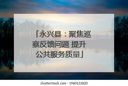 永兴县：聚焦巡察反馈问题 提升公共服务质量