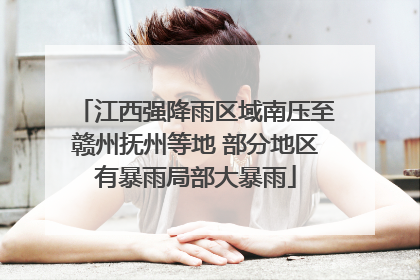 江西强降雨区域南压至赣州抚州等地 部分地区有暴雨局部大暴雨