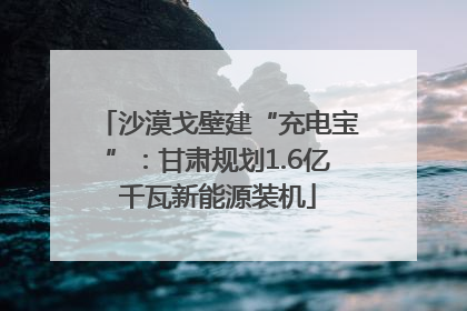 沙漠戈壁建“充电宝”：甘肃规划1.6亿千瓦新能源装机