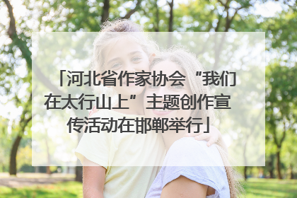 河北省作家协会“我们在太行山上”主题创作宣传活动在邯郸举行