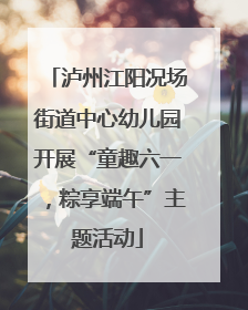 泸州江阳况场街道中心幼儿园开展“童趣六一，粽享端午”主题活动