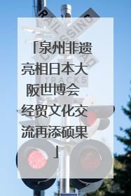 泉州非遗亮相日本大阪世博会 经贸文化交流再添硕果