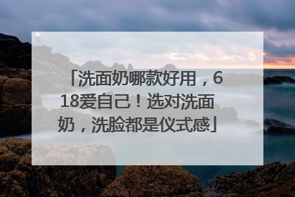 洗面奶哪款好用，618爱自己！选对洗面奶，洗脸都是仪式感