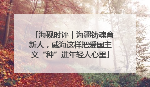 海砚时评｜海疆铸魂育新人，威海这样把爱国主义“种”进年轻人心里