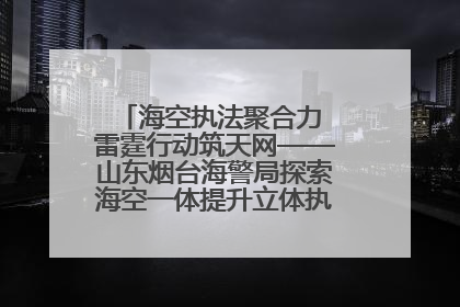 海空执法聚合力 雷霆行动筑天网——山东烟台海警局探索海空一体提升立体执法效能纪实