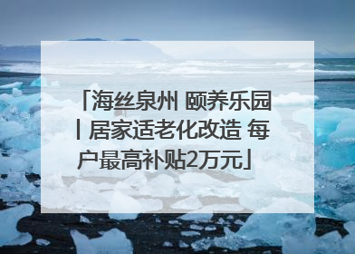 海丝泉州 颐养乐园丨居家适老化改造 每户最高补贴2万元
