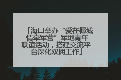 海口举办“爱在椰城 情牵军营”军地青年联谊活动，搭建交流平台深化双拥工作