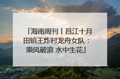 海南周刊丨昌江十月田镇王炸村龙舟女队：乘风破浪 水中生花
