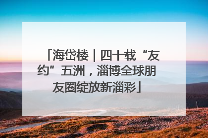 海岱楼｜四十载“友约”五洲，淄博全球朋友圈绽放新淄彩