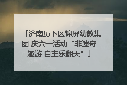 济南历下区锦屏幼教集团 庆六一活动“非遗奇趣游 自主乐翻天”
