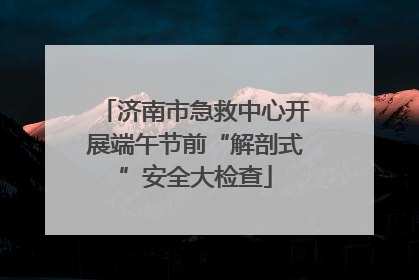 济南市急救中心开展端午节前“解剖式”安全大检查