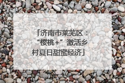 济南市莱芜区：“樱桃+”激活乡村夏日甜蜜经济
