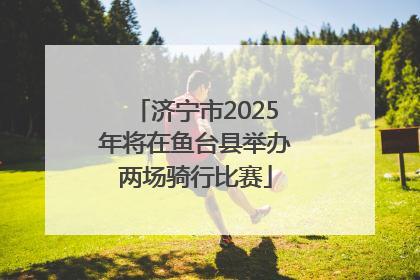 济宁市2025年将在鱼台县举办两场骑行比赛