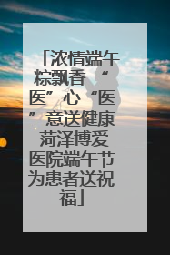 浓情端午粽飘香 “医”心“医”意送健康 菏泽博爱医院端午节为患者送祝福
