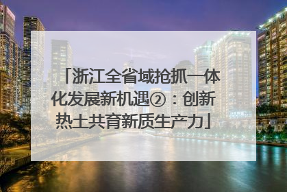 浙江全省域抢抓一体化发展新机遇②：创新热土共育新质生产力