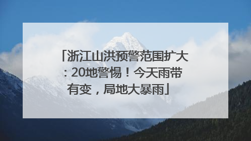 浙江山洪预警范围扩大：20地警惕！今天雨带有变，局地大暴雨