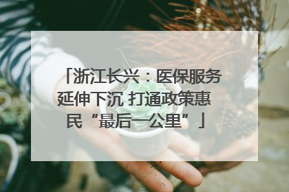 浙江长兴：医保服务延伸下沉 打通政策惠民“最后一公里”