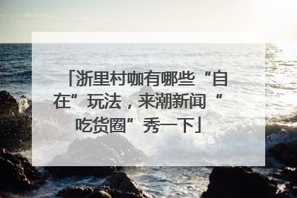 浙里村咖有哪些“自在”玩法，来潮新闻“吃货圈”秀一下