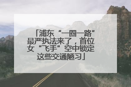 浦东“一圈一路”最严执法来了，首位女“飞手”空中锁定这些交通陋习