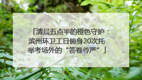 清晨五点半的橙色守护：滨州环卫工日俯身20次托举考场外的“答卷尊严”