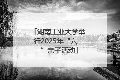 湖南工业大学举行2025年“六一”亲子活动