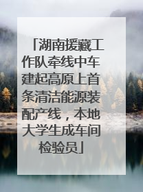 湖南援藏工作队牵线中车建起高原上首条清洁能源装配产线，本地大学生成车间检验员
