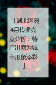 湖北区县4月传播亮点分析：特产出圈为城市形象添彩