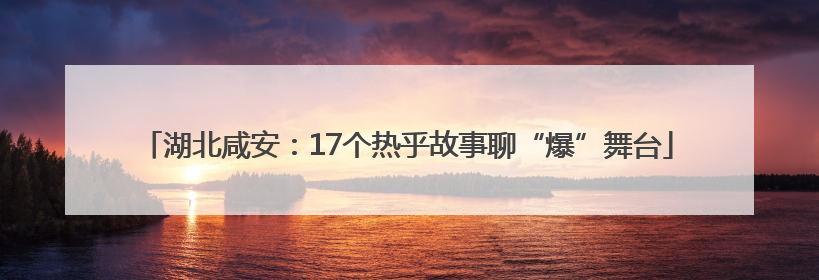 湖北咸安：17个热乎故事聊“爆”舞台