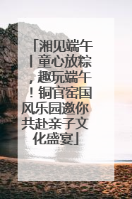 湘见端午丨童心放粽，趣玩端午！铜官窑国风乐园邀你共赴亲子文化盛宴