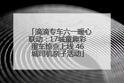 滴滴专车六一暖心联动：17城童趣彩蛋车惊喜上线 46城司机亲子活动