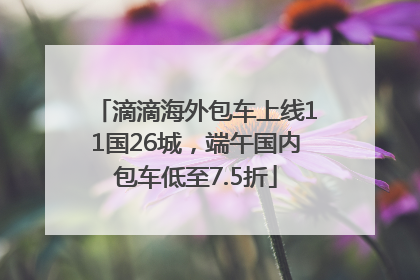 滴滴海外包车上线11国26城，端午国内包车低至7.5折