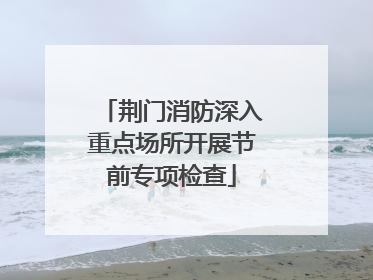 荆门消防深入重点场所开展节前专项检查