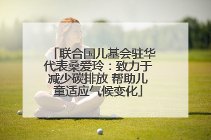 联合国儿基会驻华代表桑爱玲：致力于减少碳排放 帮助儿童适应气候变化