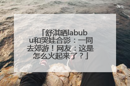 舒淇晒labubu和哭娃合影：一同去郊游！网友：这是怎么火起来了？
