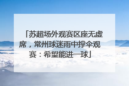 苏超场外观赛区座无虚席，常州球迷雨中撑伞观赛：希望能进一球