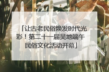 让古老民俗焕发时代光彩！第二十一届吴地端午民俗文化活动开幕