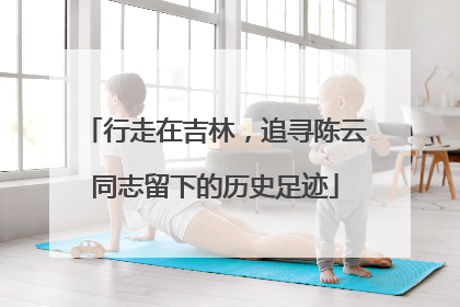 行走在吉林，追寻陈云同志留下的历史足迹