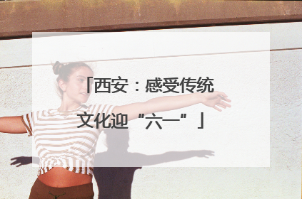 西安：感受传统文化迎“六一”