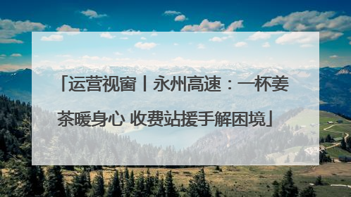 运营视窗丨永州高速：一杯姜茶暖身心 收费站援手解困境