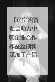 辽宁省贸促会助力中韩企业合作柞蚕丝创新深加工产品