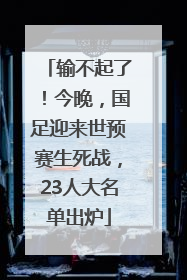 输不起了！今晚，国足迎来世预赛生死战，23人大名单出炉